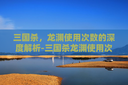 三国杀，龙渊使用次数的深度解析-三国杀龙渊使用次数是多少
