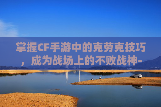 掌握CF手游中的克劳克技巧，成为战场上的不败战神-cf手游角色洛克
