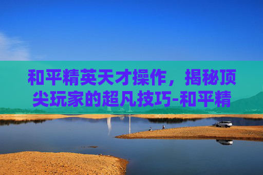 和平精英天才操作，揭秘顶尖玩家的超凡技巧-和平精英天才操作设置在哪