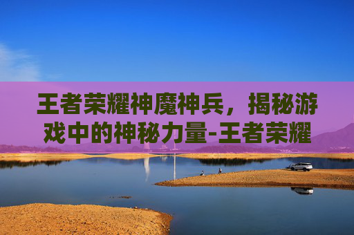 王者荣耀神魔神兵，揭秘游戏中的神秘力量-王者荣耀神魔神兵怎么获得