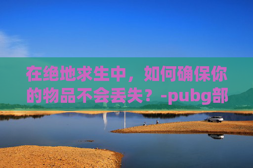 在绝地求生中,如何确保你的物品不会丢失?-pubg部分丢东西 在绝地求生中,如何确保你的物品不会丢失?-pubg部分丢东西