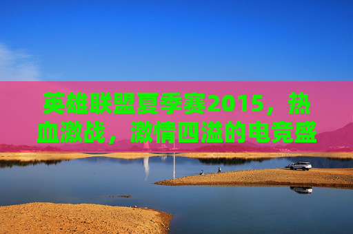 英雄联盟夏季赛2015，热血激战，激情四溢的电竞盛宴-英雄联盟2015夏季赛