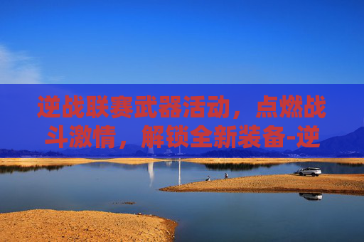 逆战联赛武器活动，点燃战斗激情，解锁全新装备-逆战联赛武器活动在哪