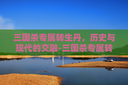 三国杀专属转生丹,历史与现代的交融-三国杀专属转生丹有哪些武将 三国杀专属转生丹,历史与现代的交融-三国杀专属转生丹有哪些武将