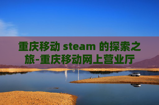 重庆移动 steam 的探索之旅-重庆移动网上营业厅
