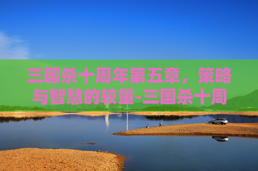 三国杀十周年第五章,策略与智慧的较量-三国杀十周年第五章boss 三国杀十周年第五章,策略与智慧的较量-三国杀十周年第五章boss
