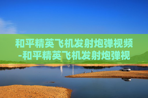 和平精英飞机发射炮弹视频-和平精英飞机发射炮弹视频大全