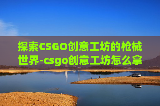 探索CSGO创意工坊的枪械世界-csgo创意工坊怎么拿枪 探索CSGO创意工坊的枪械世界-csgo创意工坊怎么拿枪