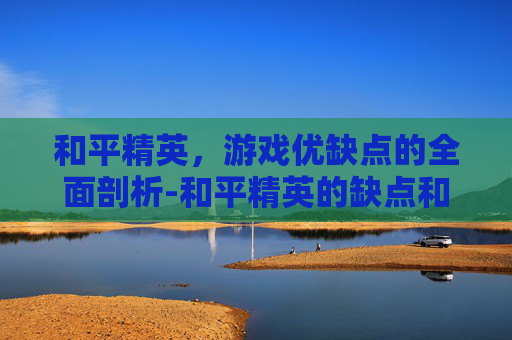 和平精英，游戏优缺点的全面剖析-和平精英的缺点和优点有哪些