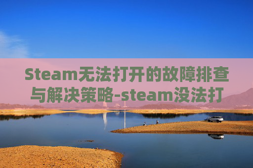 Steam无法打开的故障排查与解决策略-steam没法打开游戏