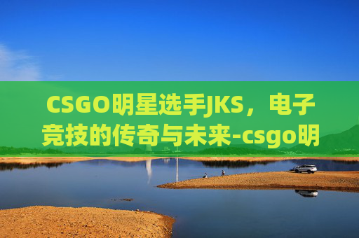 CSGO明星选手JKS，电子竞技的传奇与未来-csgo明星选手有哪些
