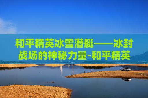 和平精英冰雪潜艇——冰封战场的神秘力量-和平精英冰雪潜艇怎么开