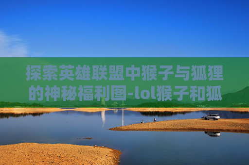 探索英雄联盟中猴子与狐狸的神秘福利图-lol猴子和狐狸彩蛋 探索英雄联盟中猴子与狐狸的神秘福利图-lol猴子和狐狸彩蛋