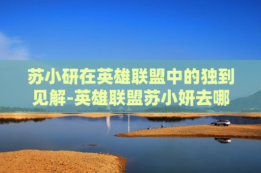 苏小研在英雄联盟中的独到见解-英雄联盟苏小妍去哪了 苏小研在英雄联盟中的独到见解-英雄联盟苏小妍去哪了