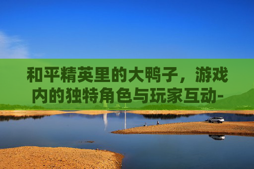 和平精英里的大鸭子，游戏内的独特角色与玩家互动-和平精英里面的鸭子