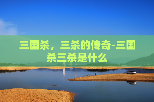 三国杀,三杀的传奇-三国杀三杀是什么 三国杀,三杀的传奇-三国杀三杀是什么