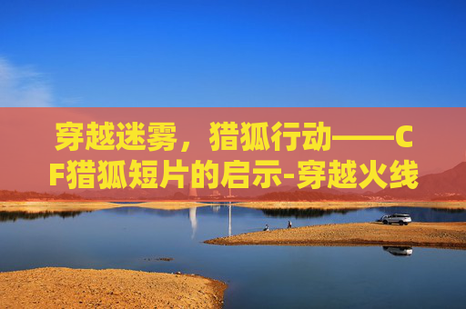 穿越迷雾,猎狐行动——CF猎狐短片的启示-穿越火线猎狐 穿越迷雾,猎狐行动——CF猎狐短片的启示-穿越火线猎狐