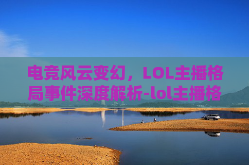 电竞风云变幻，LOL主播格局事件深度解析-lol主播格局事件是什么