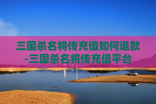 三国杀名将传充值如何退款-三国杀名将传充值平台