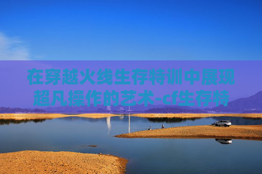 在穿越火线生存特训中展现超凡操作的艺术-cf生存特训怎么玩 在穿越火线生存特训中展现超凡操作的艺术-cf生存特训怎么玩