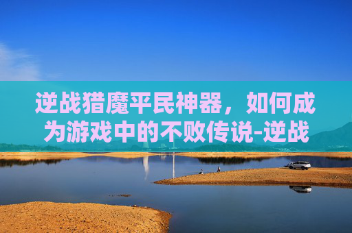 逆战猎魔平民神器,如何成为游戏中的不败传说-逆战猎魔平民神器推荐 逆战猎魔平民神器,如何成为游戏中的不败传说-逆战猎魔平民神器推荐