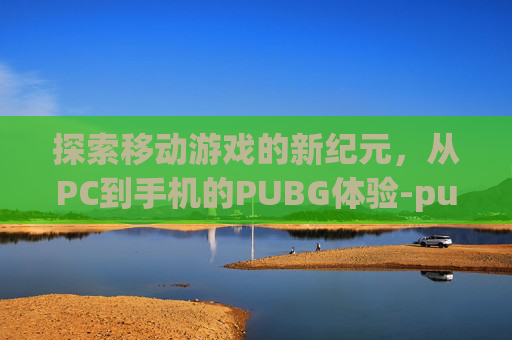探索移动游戏的新纪元,从PC到手机的PUBG体验-pubg电脑版手机下载教程 探索移动游戏的新纪元,从PC到手机的PUBG体验-pubg电脑版手机下载教程