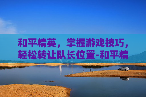 和平精英，掌握游戏技巧，轻松转让队长位置-和平精英怎么转让队长位置给队友