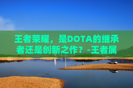 王者荣耀,是DOTA的继承者还是创新之作?-王者属于dota吗 王者荣耀,是DOTA的继承者还是创新之作?-王者属于dota吗