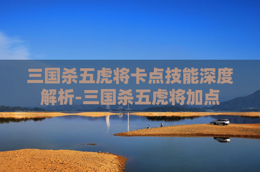三国杀五虎将卡点技能深度解析-三国杀五虎将加点