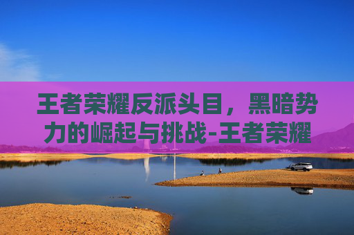 王者荣耀反派头目,黑暗势力的崛起与挑战-王者荣耀反派头目是谁 王者荣耀反派头目,黑暗势力的崛起与挑战-王者荣耀反派头目是谁