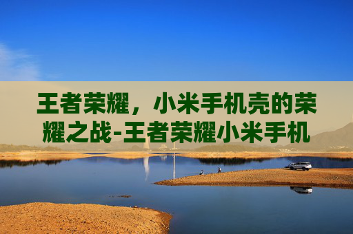 王者荣耀,小米手机壳的荣耀之战-王者荣耀小米手机壳怎么换 王者荣耀,小米手机壳的荣耀之战-王者荣耀小米手机壳怎么换