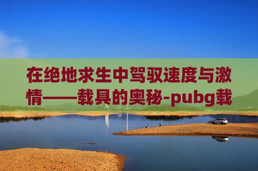 在绝地求生中驾驭速度与激情——载具的奥秘-pubg载具熄火快捷键