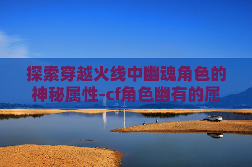 探索穿越火线中幽魂角色的神秘属性-cf角色幽有的属性是什么