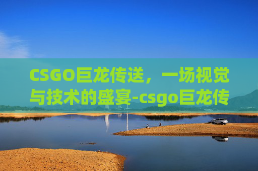 CSGO巨龙传送，一场视觉与技术的盛宴-csgo巨龙传说怎么开