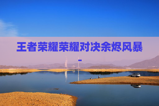 王者荣耀荣耀对决余烬风暴- 王者荣耀荣耀对决余烬风暴-