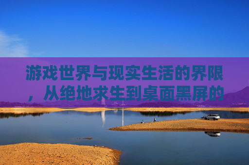 游戏世界与现实生活的界限,从绝地求生到桌面黑屏的探索-绝地求生切换桌面黑屏 游戏世界与现实生活的界限,从绝地求生到桌面黑屏的探索-绝地求生切换桌面黑屏