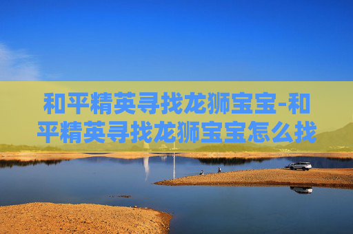 和平精英寻找龙狮宝宝-和平精英寻找龙狮宝宝怎么找 和平精英寻找龙狮宝宝-和平精英寻找龙狮宝宝怎么找