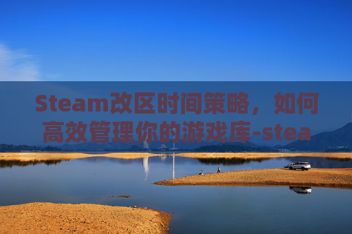 Steam改区时间策略，如何高效管理你的游戏库-steam改区后多少天能再改