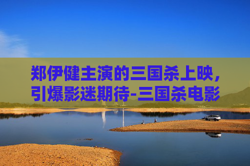 郑伊健主演的三国杀上映，引爆影迷期待-三国杀电影郑伊健