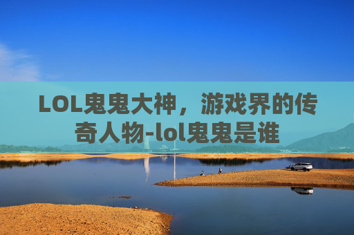 LOL鬼鬼大神,游戏界的传奇人物-lol鬼鬼是谁 LOL鬼鬼大神,游戏界的传奇人物-lol鬼鬼是谁