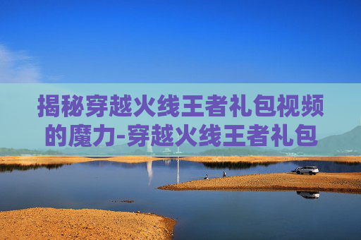 揭秘穿越火线王者礼包视频的魔力-穿越火线王者礼包抽奖顺序