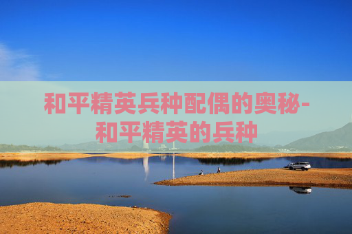 和平精英兵种配偶的奥秘-和平精英的兵种 和平精英兵种配偶的奥秘-和平精英的兵种