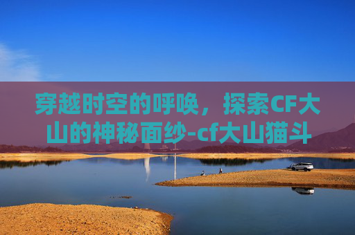 穿越时空的呼唤,探索CF大山的神秘面纱-cf大山猫斗剧 穿越时空的呼唤,探索CF大山的神秘面纱-cf大山猫斗剧