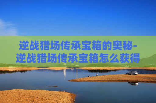 逆战猎场传承宝箱的奥秘-逆战猎场传承宝箱怎么获得 逆战猎场传承宝箱的奥秘-逆战猎场传承宝箱怎么获得