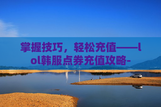掌握技巧,轻松充值——lol韩服点券充值攻略- 掌握技巧,轻松充值——lol韩服点券充值攻略-