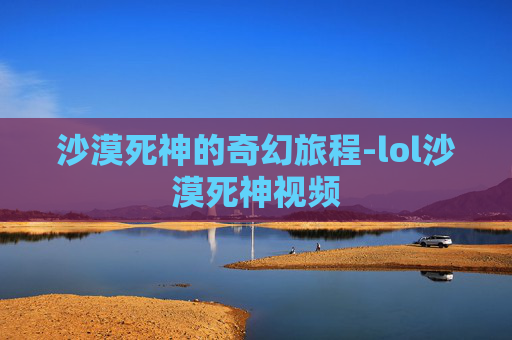 沙漠死神的奇幻旅程-lol沙漠死神视频