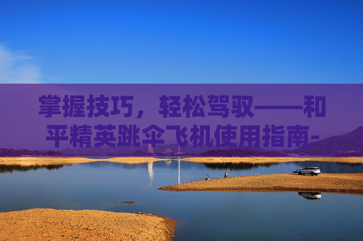 掌握技巧,轻松驾驭——和平精英跳伞飞机使用指南-和平精英跳伞飞机怎么使用的 掌握技巧,轻松驾驭——和平精英跳伞飞机使用指南-和平精英跳伞飞机怎么使用的