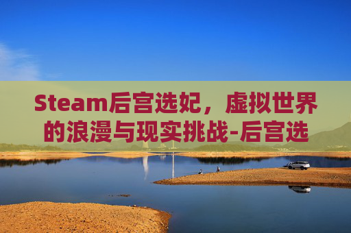 Steam后宫选妃,虚拟世界的浪漫与现实挑战-后宫选择类游戏 Steam后宫选妃,虚拟世界的浪漫与现实挑战-后宫选择类游戏