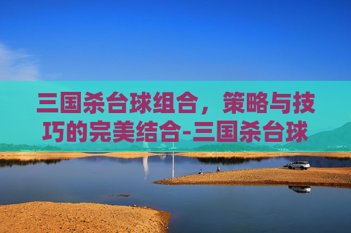 三国杀台球组合，策略与技巧的完美结合-三国杀台球组合有哪些