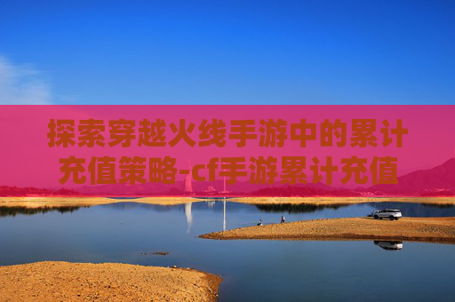 探索穿越火线手游中的累计充值策略-cf手游累计充值查询